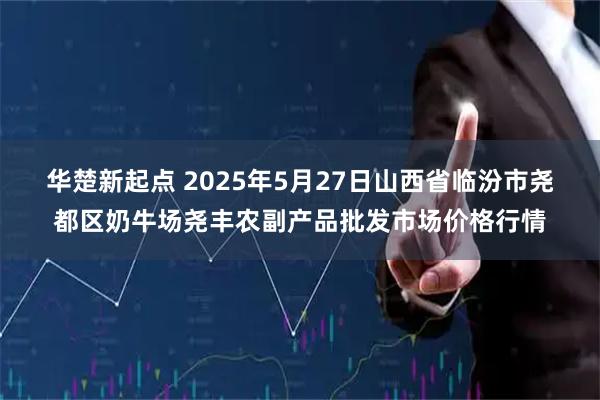 华楚新起点 2025年5月27日山西省临汾市尧都区奶牛场尧丰农副产品批发市场价格行情