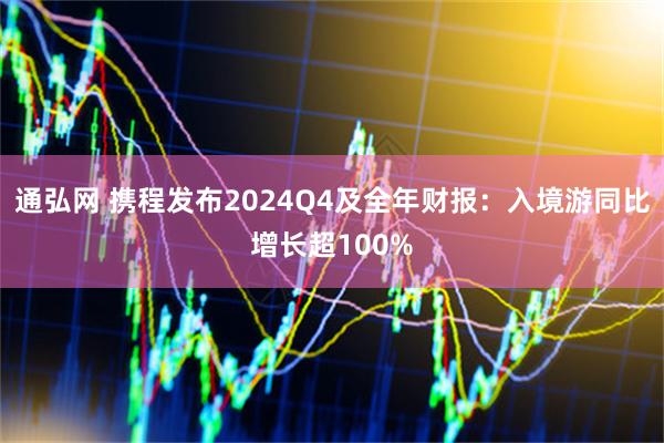 通弘网 携程发布2024Q4及全年财报：入境游同比增长超100%