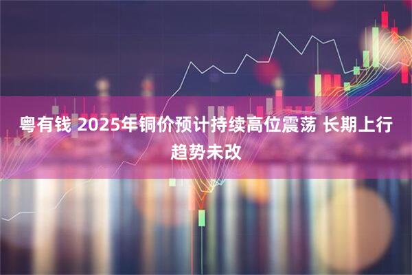 粤有钱 2025年铜价预计持续高位震荡 长期上行趋势未改
