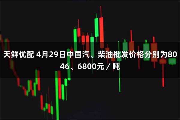 天鲜优配 4月29日中国汽、柴油批发价格分别为8046、6800元／吨