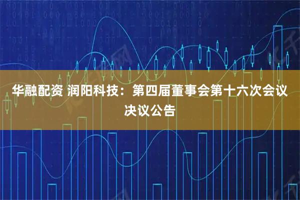 华融配资 润阳科技：第四届董事会第十六次会议决议公告