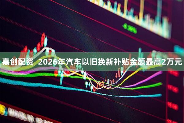 嘉创配资  2026年汽车以旧换新补贴金额最高2万元