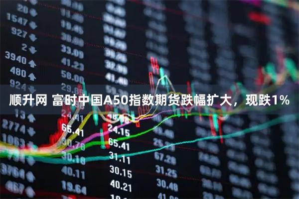 顺升网 富时中国A50指数期货跌幅扩大，现跌1%