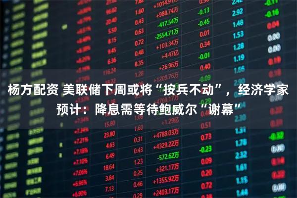 杨方配资 美联储下周或将“按兵不动”，经济学家预计：降息需等待鲍威尔“谢幕”