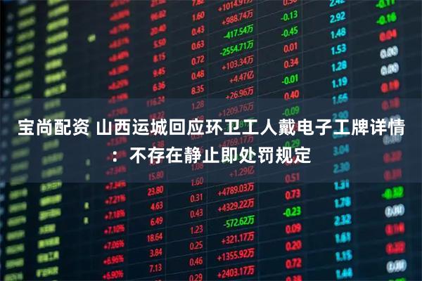 宝尚配资 山西运城回应环卫工人戴电子工牌详情：不存在静止即处罚规定