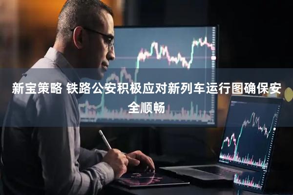 新宝策略 铁路公安积极应对新列车运行图确保安全顺畅