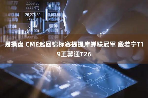 易操盘 CME巡回锦标赛提提库蝉联冠军 殷若宁T19王馨迎T26