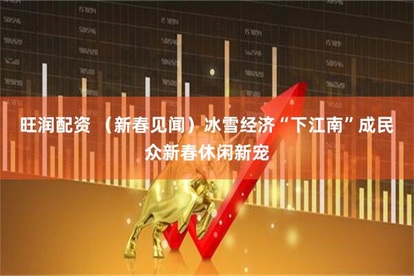 旺润配资 （新春见闻）冰雪经济“下江南”　成民众新春休闲新宠