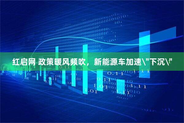 红启网 政策暖风频吹，新能源车加速＂下沉＂