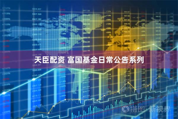 天臣配资 富国基金日常公告系列