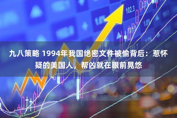 九八策略 1994年我国绝密文件被偷背后：惹怀疑的美国人，帮凶就在眼前晃悠