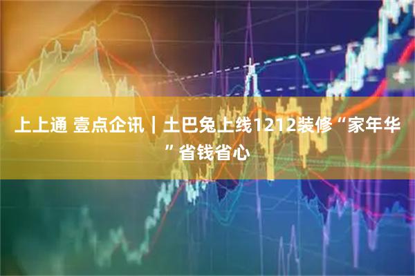 上上通 壹点企讯｜土巴兔上线1212装修“家年华”省钱省心