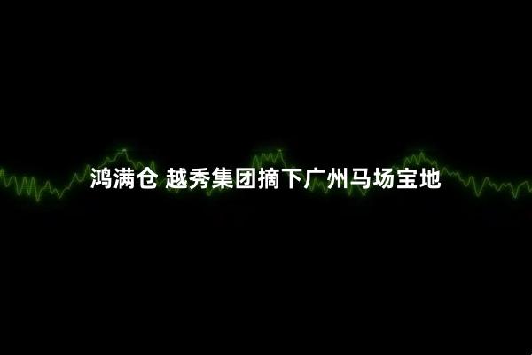 鸿满仓 越秀集团摘下广州马场宝地