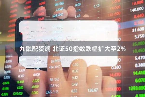 九融配资端 北证50指数跌幅扩大至2%