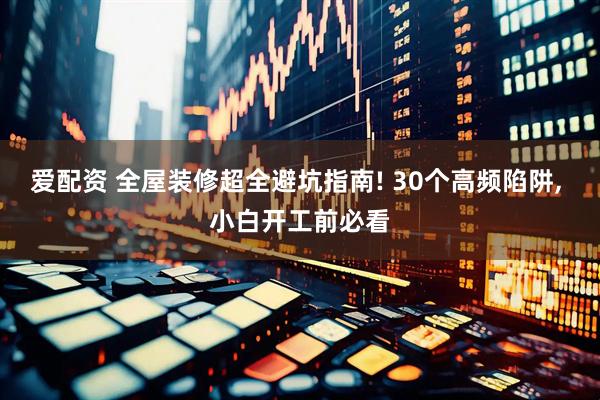 爱配资 全屋装修超全避坑指南! 30个高频陷阱, 小白开工前必看